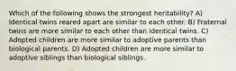 Which of the following shows the strongest heritability? A) Identical twins reared apart are similar to each other. B) Fraternal twins are more similar to each other than identical twins. C) Adopted children are more similar to adoptive parents than biological parents. D) Adopted children are more similar to adoptive siblings than biological siblings.