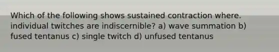 Which of the following shows sustained contraction where. individual twitches are indiscernible? a) wave summation b) fused tentanus c) single twitch d) unfused tentanus