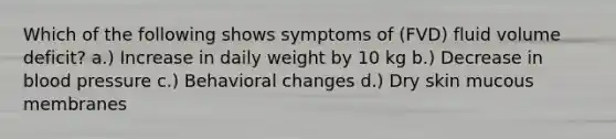 Which of the following shows symptoms of (FVD) fluid volume deficit? a.) Increase in daily weight by 10 kg b.) Decrease in blood pressure c.) Behavioral changes d.) Dry skin mucous membranes