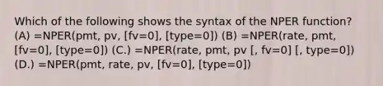 Which of the following shows the syntax of the NPER function? (A) =NPER(pmt, pv, [fv=0], [type=0]) (B) =NPER(rate, pmt, [fv=0], [type=0]) (C.) =NPER(rate, pmt, pv [, fv=0] [, type=0]) (D.) =NPER(pmt, rate, pv, [fv=0], [type=0])