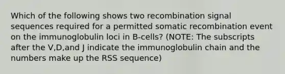 Which of the following shows two recombination signal sequences required for a permitted somatic recombination event on the immunoglobulin loci in B-cells? (NOTE: The subscripts after the V,D,and J indicate the immunoglobulin chain and the numbers make up the RSS sequence)