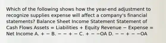 Which of the following shows how the year-end adjustment to recognize supplies expense will affect a company's financial statements? Balance Sheet Income Statement Statement of Cash Flows Assets = Liabilities + Equity Revenue − Expense = Net Income A. + − B. − − + − C. + − −OA D. − − + − −OA