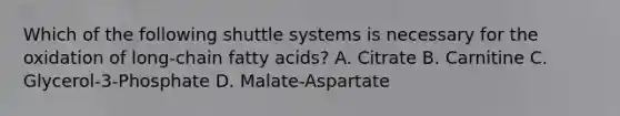 Which of the following shuttle systems is necessary for the oxidation of long-chain fatty acids? A. Citrate B. Carnitine C. Glycerol-3-Phosphate D. Malate-Aspartate