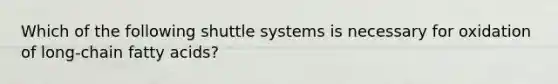 Which of the following shuttle systems is necessary for oxidation of long-chain fatty acids?