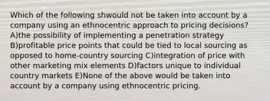 Which of the following shwould not be taken into account by a company using an ethnocentric approach to pricing decisions? A)the possibility of implementing a penetration strategy B)profitable price points that could be tied to local sourcing as opposed to home-country sourcing C)integration of price with other marketing mix elements D)factors unique to individual country markets E)None of the above would be taken into account by a company using ethnocentric pricing.