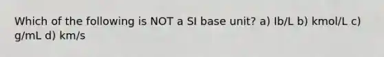 Which of the following is NOT a SI base unit? a) Ib/L b) kmol/L c) g/mL d) km/s