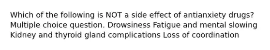 Which of the following is NOT a side effect of antianxiety drugs? Multiple choice question. Drowsiness Fatigue and mental slowing Kidney and thyroid gland complications Loss of coordination