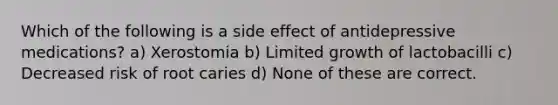 Which of the following is a side effect of antidepressive medications? a) Xerostomia b) Limited growth of lactobacilli c) Decreased risk of root caries d) None of these are correct.