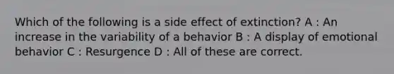 Which of the following is a side effect of extinction? A : An increase in the variability of a behavior B : A display of emotional behavior C : Resurgence D : All of these are correct.