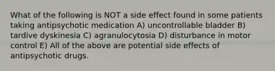 What of the following is NOT a side effect found in some patients taking antipsychotic medication A) uncontrollable bladder B) tardive dyskinesia C) agranulocytosia D) disturbance in motor control E) All of the above are potential side effects of antipsychotic drugs.