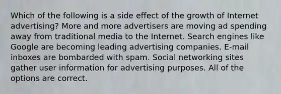 Which of the following is a side effect of the growth of Internet advertising? More and more advertisers are moving ad spending away from traditional media to the Internet. Search engines like Google are becoming leading advertising companies. E-mail inboxes are bombarded with spam. Social networking sites gather user information for advertising purposes. All of the options are correct.