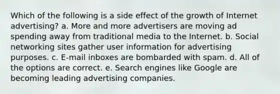 Which of the following is a side effect of the growth of Internet advertising? a. More and more advertisers are moving ad spending away from traditional media to the Internet. b. Social networking sites gather user information for advertising purposes. c. E-mail inboxes are bombarded with spam. d. All of the options are correct. e. Search engines like Google are becoming leading advertising companies.