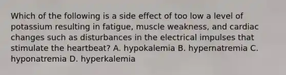 Which of the following is a side effect of too low a level of potassium resulting in fatigue, muscle weakness, and cardiac changes such as disturbances in the electrical impulses that stimulate the heartbeat? A. hypokalemia B. hypernatremia C. hyponatremia D. hyperkalemia