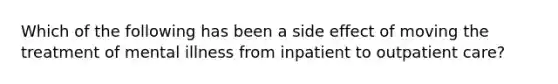 Which of the following has been a side effect of moving the treatment of mental illness from inpatient to outpatient care?