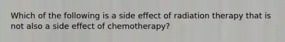 Which of the following is a side effect of radiation therapy that is not also a side effect of chemotherapy?