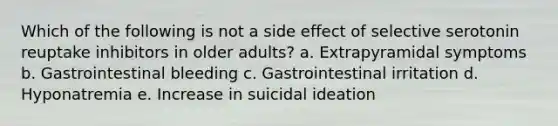 Which of the following is not a side effect of selective serotonin reuptake inhibitors in older adults? a. Extrapyramidal symptoms b. Gastrointestinal bleeding c. Gastrointestinal irritation d. Hyponatremia e. Increase in suicidal ideation