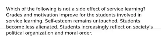 Which of the following is not a side effect of service learning? Grades and motivation improve for the students involved in service learning. Self-esteem remains untouched. Students become less alienated. Students increasingly reflect on society's political organization and moral order.