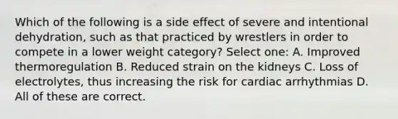 Which of the following is a side effect of severe and intentional dehydration, such as that practiced by wrestlers in order to compete in a lower weight category? Select one: A. Improved thermoregulation B. Reduced strain on the kidneys C. Loss of electrolytes, thus increasing the risk for cardiac arrhythmias D. All of these are correct.