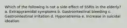 Which of the following is not a side effect of SSRIs in the elderly? a. Extrapyramidal symptoms b. Gastrointestinal bleeding c. Gastrointestinal irritation d. Hyponatremia e. Increase in suicidal ideation