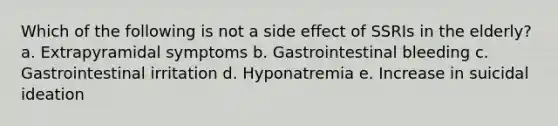 Which of the following is not a side effect of SSRIs in the elderly? a. Extrapyramidal symptoms b. Gastrointestinal bleeding c. Gastrointestinal irritation d. Hyponatremia e. Increase in suicidal ideation