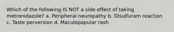 Which of the following IS NOT a side effect of taking metronidazole? a. Peripheral neuropathy b. Disulfuram reaction c. Taste perversion d. Maculopapular rash