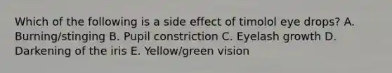 Which of the following is a side effect of timolol eye drops? A. Burning/stinging B. Pupil constriction C. Eyelash growth D. Darkening of the iris E. Yellow/green vision