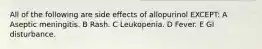 All of the following are side effects of allopurinol EXCEPT: A Aseptic meningitis. B Rash. C Leukopenia. D Fever. E GI disturbance.