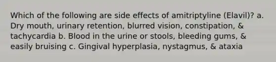 Which of the following are side effects of amitriptyline (Elavil)? a. Dry mouth, urinary retention, blurred vision, constipation, & tachycardia b. Blood in the urine or stools, bleeding gums, & easily bruising c. Gingival hyperplasia, nystagmus, & ataxia