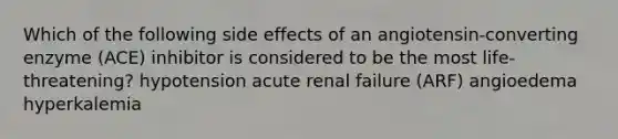 Which of the following side effects of an angiotensin-converting enzyme (ACE) inhibitor is considered to be the most life-threatening? hypotension acute renal failure (ARF) angioedema hyperkalemia