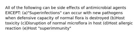 All of the following can be side effects of antimicrobial agents EXCEPT: (a)"Superinfections" can occur with new pathogens when defensive capacity of normal flora is destroyed (b)Host toxicity (c)Disruption of normal microflora in host (d)Host allergic reaction (e)Host "superimmunity"