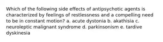 Which of the following side effects of antipsychotic agents is characterized by feelings of restlessness and a compelling need to be in constant motion? a. acute dystonia b. akathisia c. neuroleptic malignant syndrome d. parkinsonism e. tardive dyskinesia