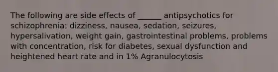 The following are side effects of ______ antipsychotics for schizophrenia: dizziness, nausea, sedation, seizures, hypersalivation, weight gain, gastrointestinal problems, problems with concentration, risk for diabetes, sexual dysfunction and heightened heart rate and in 1% Agranulocytosis