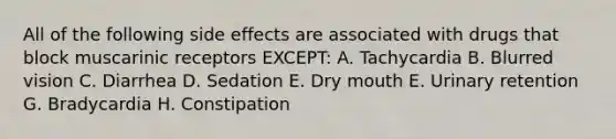 All of the following side effects are associated with drugs that block muscarinic receptors EXCEPT: A. Tachycardia B. Blurred vision C. Diarrhea D. Sedation E. Dry mouth E. Urinary retention G. Bradycardia H. Constipation