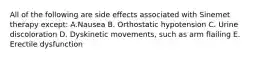 All of the following are side effects associated with Sinemet therapy except: A.Nausea B. Orthostatic hypotension C. Urine discoloration D. Dyskinetic movements, such as arm flailing E. Erectile dysfunction