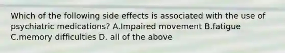 Which of the following side effects is associated with the use of psychiatric medications? A.Impaired movement B.fatigue C.memory difficulties D. all of the above