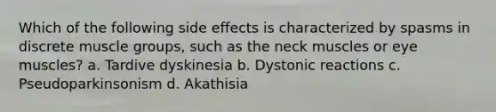 Which of the following side effects is characterized by spasms in discrete muscle groups, such as the neck muscles or eye muscles? a. Tardive dyskinesia b. Dystonic reactions c. Pseudoparkinsonism d. Akathisia