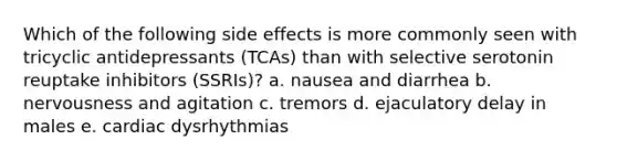 Which of the following side effects is more commonly seen with tricyclic antidepressants (TCAs) than with selective serotonin reuptake inhibitors (SSRIs)? a. nausea and diarrhea b. nervousness and agitation c. tremors d. ejaculatory delay in males e. cardiac dysrhythmias