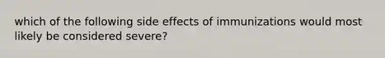 which of the following side effects of immunizations would most likely be considered severe?