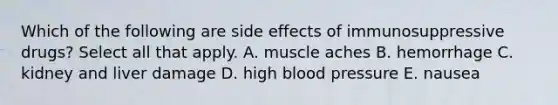 Which of the following are side effects of immunosuppressive drugs? Select all that apply. A. muscle aches B. hemorrhage C. kidney and liver damage D. high blood pressure E. nausea