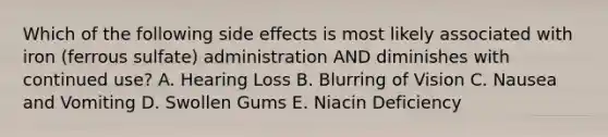 Which of the following side effects is most likely associated with iron (ferrous sulfate) administration AND diminishes with continued use? A. Hearing Loss B. Blurring of Vision C. Nausea and Vomiting D. Swollen Gums E. Niacin Deficiency