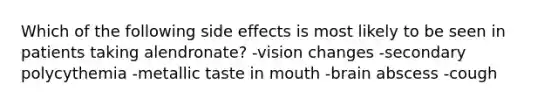 Which of the following side effects is most likely to be seen in patients taking alendronate? -vision changes -secondary polycythemia -metallic taste in mouth -brain abscess -cough