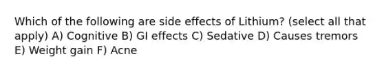 Which of the following are side effects of Lithium? (select all that apply) A) Cognitive B) GI effects C) Sedative D) Causes tremors E) Weight gain F) Acne