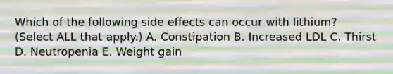 Which of the following side effects can occur with lithium? (Select ALL that apply.) A. Constipation B. Increased LDL C. Thirst D. Neutropenia E. Weight gain