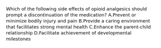 Which of the following side effects of opioid analgesics should prompt a discontinuation of the medication? A.Prevent or minimize bodily injury and pain B.Provide a caring environment that facilitates strong mental health C.Enhance the parent-child relationship D.Facilitate achievement of developmental milestones