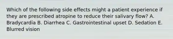 Which of the following side effects might a patient experience if they are prescribed atropine to reduce their salivary flow? A. Bradycardia B. Diarrhea C. Gastrointestinal upset D. Sedation E. Blurred vision