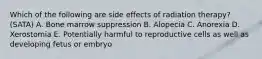 Which of the following are side effects of radiation therapy? (SATA) A. Bone marrow suppression B. Alopecia C. Anorexia D. Xerostomia E. Potentially harmful to reproductive cells as well as developing fetus or embryo
