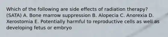 Which of the following are side effects of radiation therapy? (SATA) A. Bone marrow suppression B. Alopecia C. Anorexia D. Xerostomia E. Potentially harmful to reproductive cells as well as developing fetus or embryo