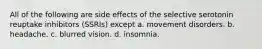 All of the following are side effects of the selective serotonin reuptake inhibitors (SSRIs) except a. movement disorders. b. headache. c. blurred vision. d. insomnia.