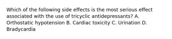 Which of the following side effects is the most serious effect associated with the use of tricyclic antidepressants? A. Orthostatic hypotension B. Cardiac toxicity C. Urination D. Bradycardia