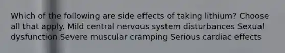 Which of the following are side effects of taking lithium? Choose all that apply. Mild central <a href='https://www.questionai.com/knowledge/kThdVqrsqy-nervous-system' class='anchor-knowledge'>nervous system</a> disturbances Sexual dysfunction Severe muscular cramping Serious cardiac effects